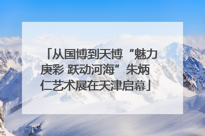 从国博到天博“魅力庚彩 跃动河海”朱炳仁艺术展在天津启幕