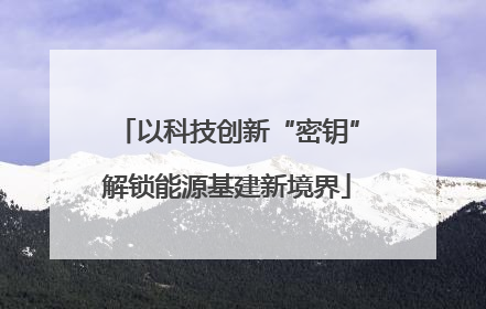 以科技创新“密钥”解锁能源基建新境界