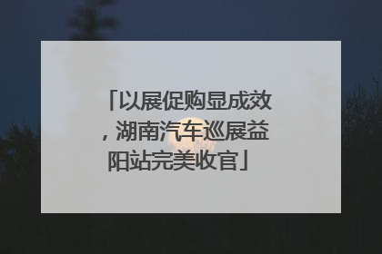 以展促购显成效，湖南汽车巡展益阳站完美收官