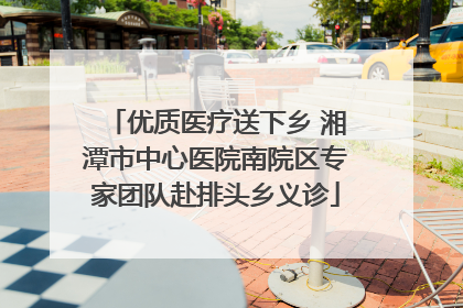 优质医疗送下乡 湘潭市中心医院南院区专家团队赴排头乡义诊