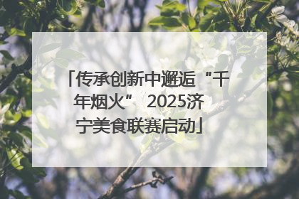 传承创新中邂逅“千年烟火” 2025济宁美食联赛启动