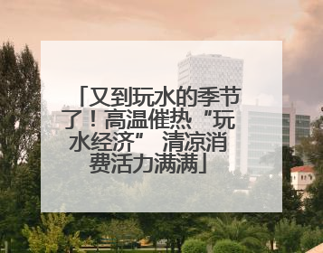 又到玩水的季节了！高温催热“玩水经济” 清凉消费活力满满
