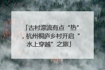 古村漂流有点“热”，杭州桐庐乡村开启“水上穿越”之旅