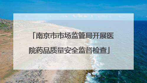 南京市市场监管局开展医院药品质量安全监督检查