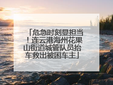 危急时刻显担当！连云港海州花果山街道城管队员抬车救出被困车主