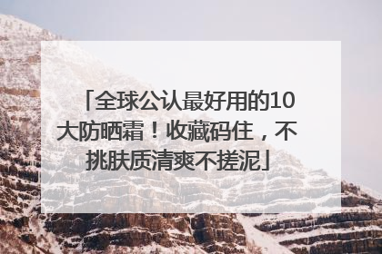 全球公认最好用的10大防晒霜！收藏码住，不挑肤质清爽不搓泥