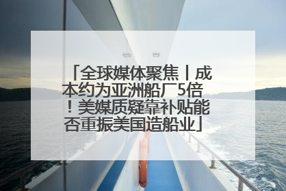 全球媒体聚焦丨成本约为亚洲船厂5倍！美媒质疑靠补贴能否重振美国造船业