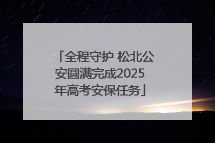 全程守护 松北公安圆满完成2025年高考安保任务