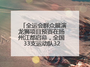 全运会群众展演龙狮项目预赛在扬州江都启幕，全国33支运动队320名运动员“龙争狮斗”