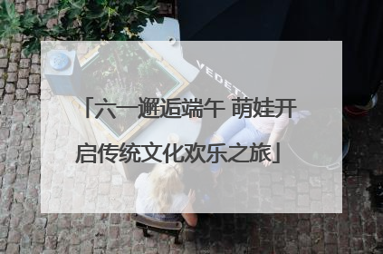 六一邂逅端午 萌娃开启传统文化欢乐之旅
