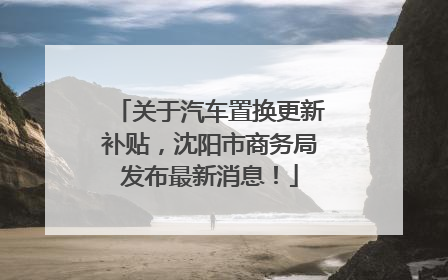 关于汽车置换更新补贴，沈阳市商务局发布最新消息！