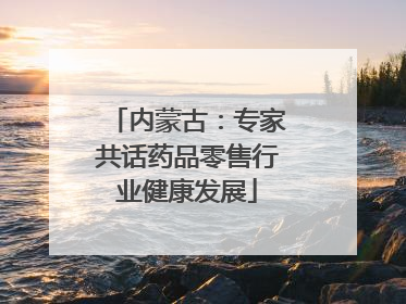 内蒙古：专家共话药品零售行业健康发展