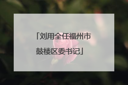 刘用全任福州市鼓楼区委书记