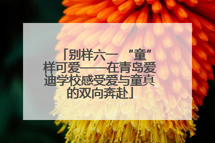 别样六一 “童”样可爱——在青岛爱迪学校感受爱与童真的双向奔赴