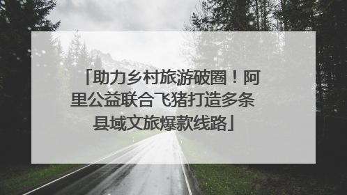 助力乡村旅游破圈！阿里公益联合飞猪打造多条县域文旅爆款线路