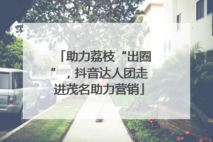 助力荔枝“出圈”，抖音达人团走进茂名助力营销