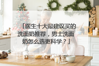 医生十大最建议买的洗面奶推荐，男士洗面奶怎么选更科学？