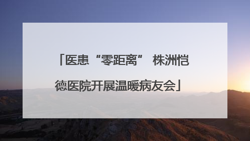 医患“零距离” 株洲恺德医院开展温暖病友会