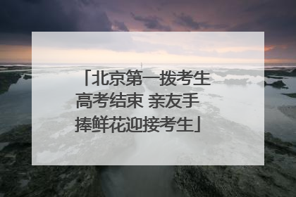 北京第一拨考生高考结束 亲友手捧鲜花迎接考生