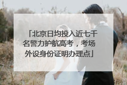 北京日均投入近七千名警力护航高考，考场外设身份证明办理点