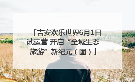 吉安欢乐世界6月1日试运营 开启“全域生态旅游”新纪元（图）