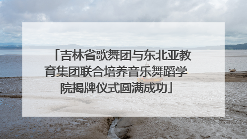 吉林省歌舞团与东北亚教育集团联合培养音乐舞蹈学院揭牌仪式圆满成功