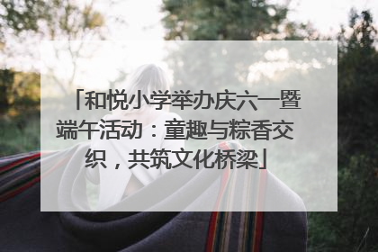 和悦小学举办庆六一暨端午活动：童趣与粽香交织，共筑文化桥梁