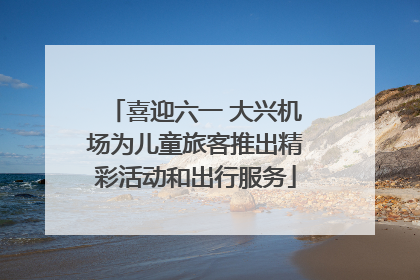 喜迎六一 大兴机场为儿童旅客推出精彩活动和出行服务