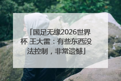 国足无缘2026世界杯 王大雷：有些东西没法控制，非常遗憾