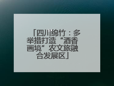 四川绵竹：多举措打造“酒香画境”农文旅融合发展区
