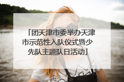 团天津市委举办天津市示范性入队仪式暨少先队主题队日活动
