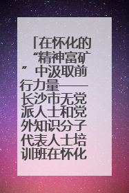 在怀化的“精神富矿”中汲取前行力量——长沙市无党派人士和党外知识分子代表人士培训班在怀化圆满举办