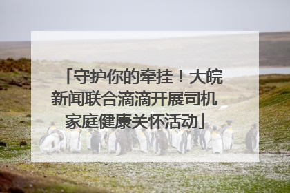 守护你的牵挂！大皖新闻联合滴滴开展司机家庭健康关怀活动
