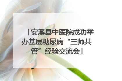 安溪县中医院成功举办基层糖尿病“三师共管”经验交流会