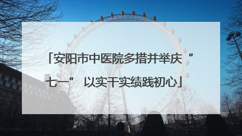 安阳市中医院多措并举庆“七一” 以实干实绩践初心