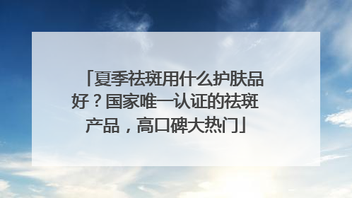 夏季祛斑用什么护肤品好？国家唯一认证的祛斑产品，高口碑大热门