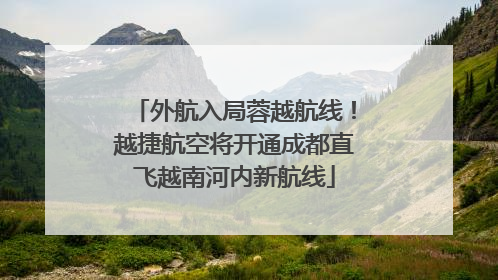 外航入局蓉越航线！越捷航空将开通成都直飞越南河内新航线