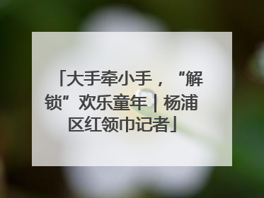 大手牵小手，“解锁”欢乐童年｜杨浦区红领巾记者