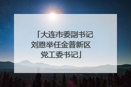 大连市委副书记刘恩举任金普新区党工委书记