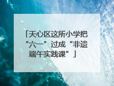 天心区这所小学把“六一”过成“非遗端午实践课”