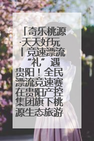 奇乐桃源·天天好玩丨竞速漂流 “礼”遇贵阳！全民漂流竞速赛在贵阳产控集团旗下桃源生态旅游度假区举行