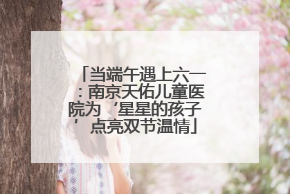 当端午遇上六一：南京天佑儿童医院为‘星星的孩子’点亮双节温情