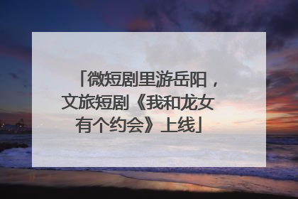 微短剧里游岳阳，文旅短剧《我和龙女有个约会》上线