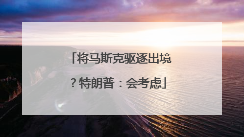 将马斯克驱逐出境？特朗普：会考虑