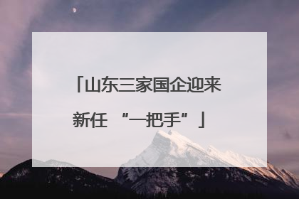 山东三家国企迎来新任 “一把手”