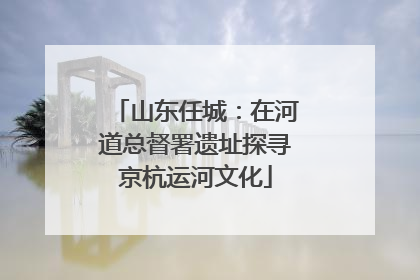 山东任城：在河道总督署遗址探寻京杭运河文化