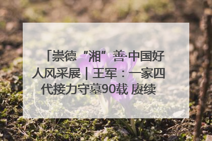 崇德“湘”善·中国好人风采展｜王军：一家四代接力守墓90载 赓续红色血脉践初心