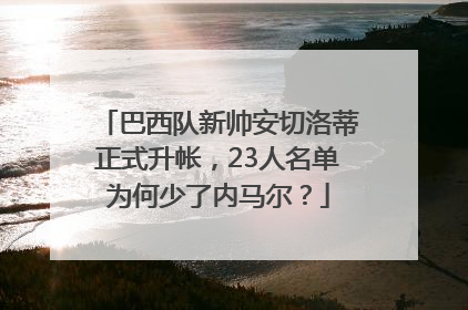 巴西队新帅安切洛蒂正式升帐，23人名单为何少了内马尔？