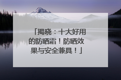 揭晓：十大好用的防晒霜！防晒效果与安全兼具！