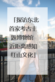 探访东北首家考古主题博物馆 近距离感知红山文化